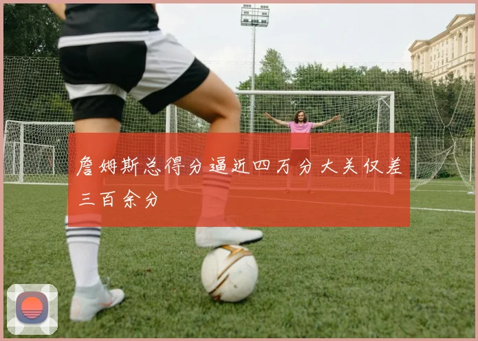 詹姆斯总得分逼近四万分大关仅差三百余分