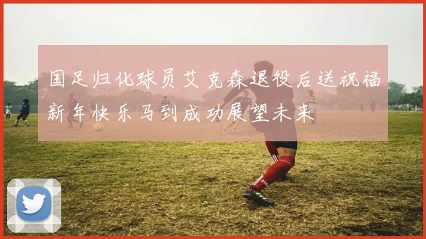 国足归化球员艾克森退役后送祝福新年快乐马到成功展望未来