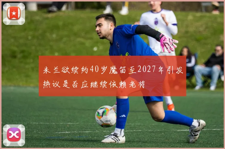 米兰欲续约40岁魔笛至2027年引发热议是否应继续依赖老将