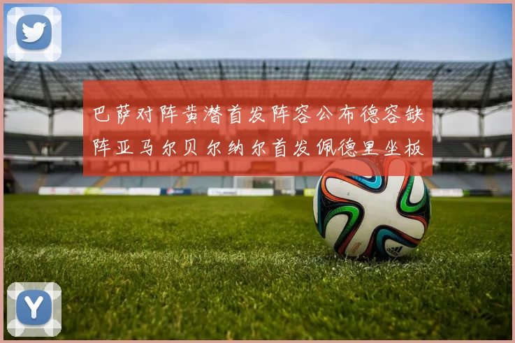 巴萨对阵黄潜首发阵容公布德容缺阵亚马尔贝尔纳尔首发佩德里坐板凳