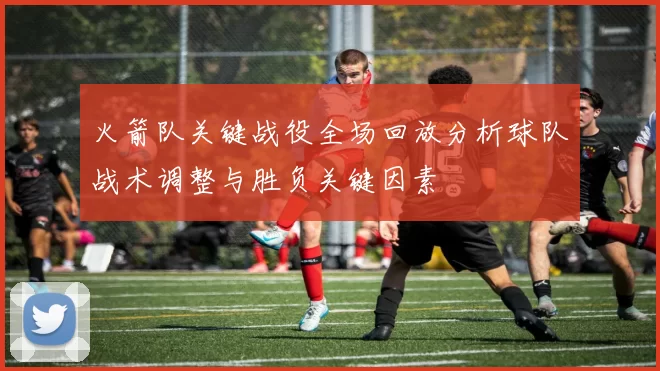 火箭队关键战役全场回放分析球队战术调整与胜负关键因素