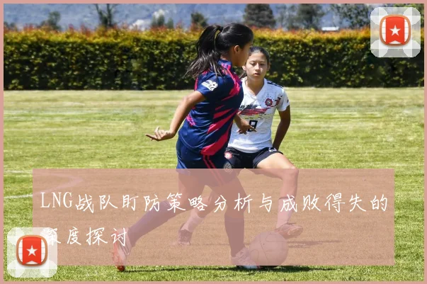 LNG战队盯防策略分析与成败得失的深度探讨
