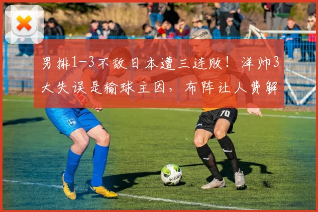 男排1-3不敌日本遭三连败！洋帅3大失误是输球主因，布阵让人费解