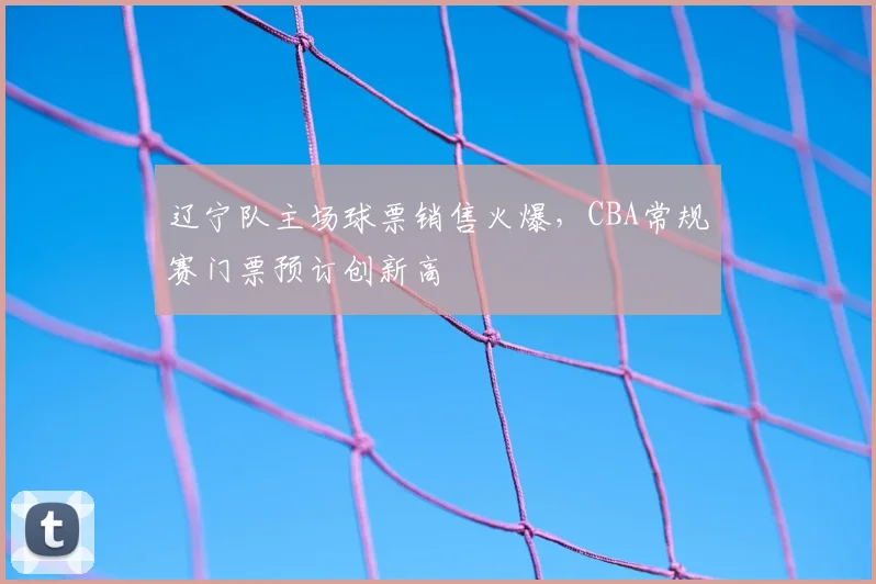 辽宁队主场球票销售火爆,CBA常规赛门票预订创新高