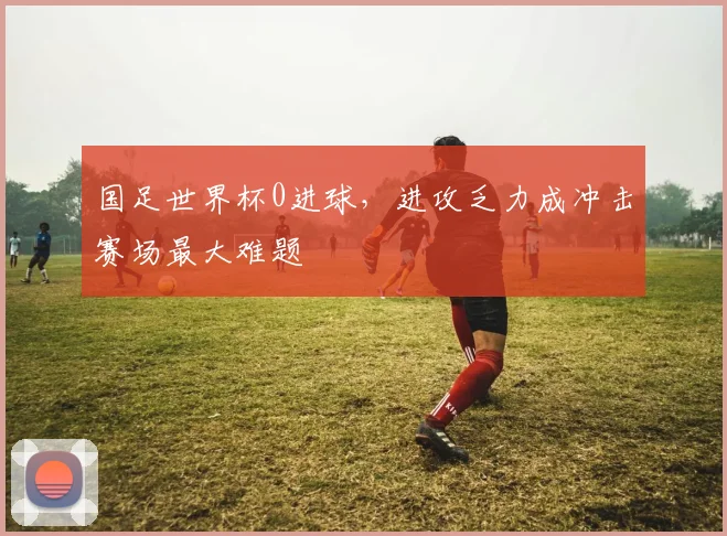 国足世界杯0进球，进攻乏力成冲击赛场最大难题