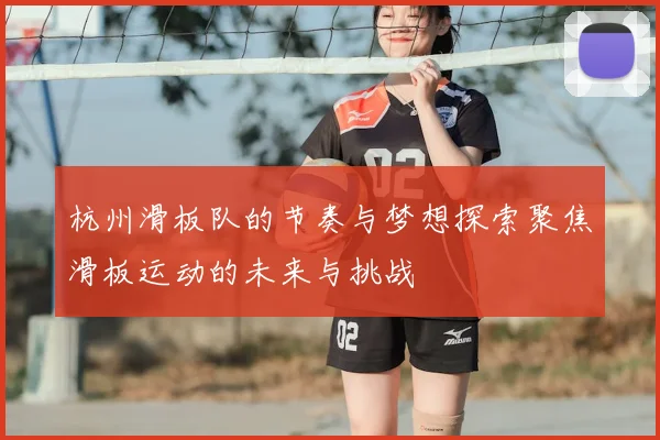 杭州滑板队的节奏与梦想探索聚焦滑板运动的未来与挑战