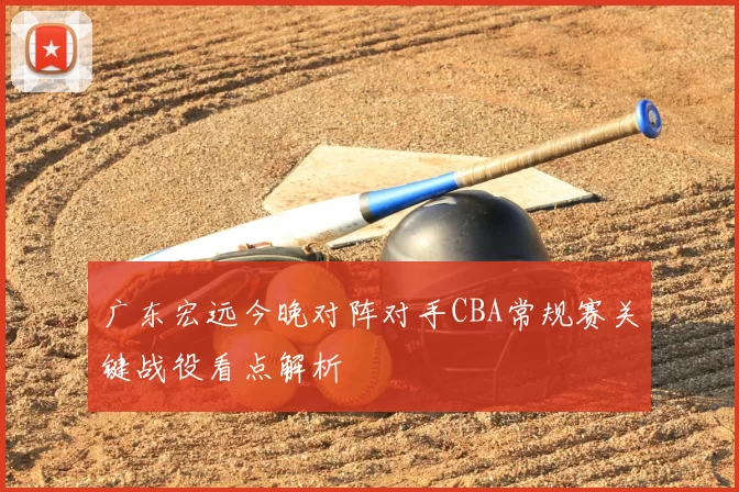 广东宏远今晚对阵对手CBA常规赛关键战役看点解析