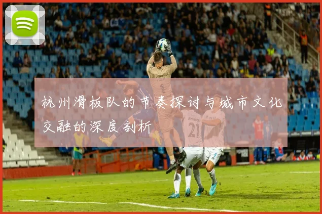 杭州滑板队的节奏探讨与城市文化交融的深度剖析