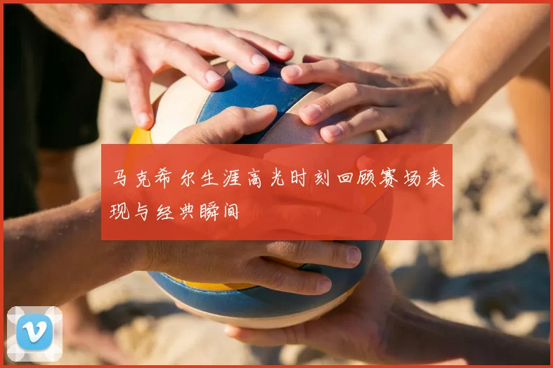 马克希尔生涯高光时刻回顾赛场表现与经典瞬间