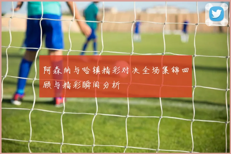 阿森纳与哈镇精彩对决全场集锦回顾与精彩瞬间分析