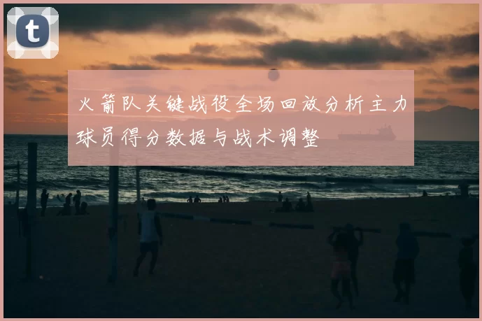 火箭队关键战役全场回放分析主力球员得分数据与战术调整