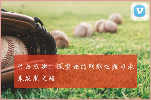 对话陈娜:探索她的网球生涯与未来发展之路
