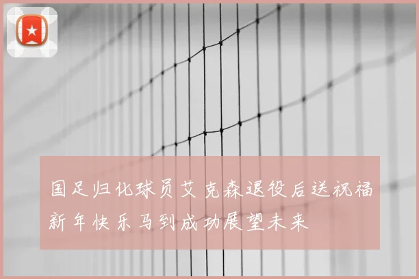 国足归化球员艾克森退役后送祝福新年快乐马到成功展望未来