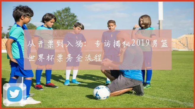 从开票到入场:专访揭秘2019男篮世界杯票务全流程