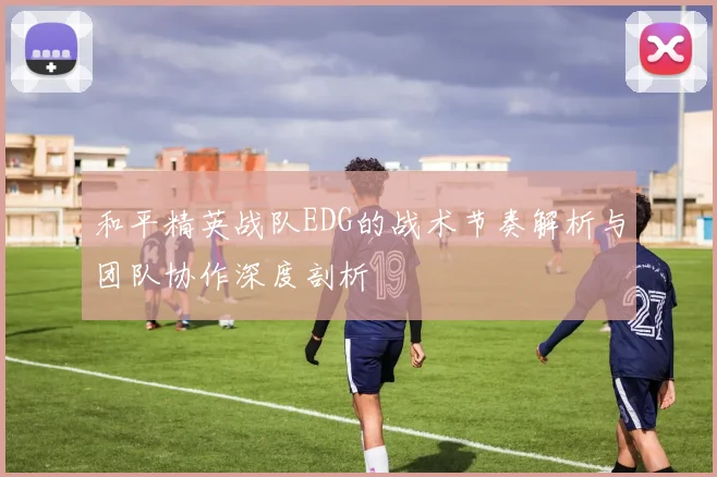 和平精英战队EDG的战术节奏解析与团队协作深度剖析
